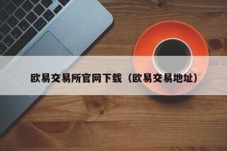 欧意交易所官网下载（欧意交易地址）