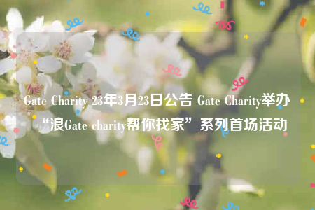 Gate Charity 23年3月23日公告 Gate Charity举办“浪Gate charity帮你找家”系列首场活动-第1张图片-欧意下载 Gate Charity 23年3月23日公告 Gate Charity举办“浪Gate charity帮你找家”系列首场活动-第1张图片-欧意下载