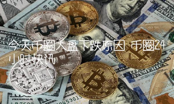 今天币圈大盘下跌原因 币圈24小时快讯-第1张图片-欧意下载
