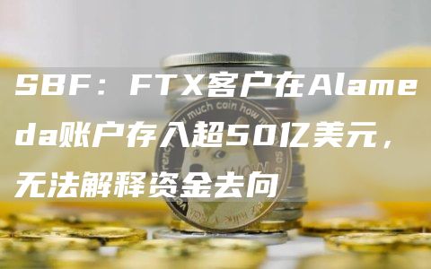 SBF:FTX客户在Alameda账户存入超50亿美元,无法解释资金去向1
