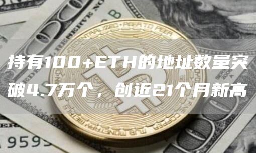 持有100+ETH的地址数量突破4.7万个，创近21个月新高1
