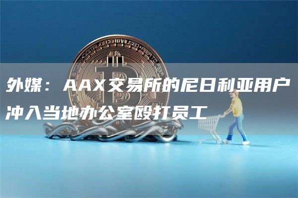 外媒:AAX交易所的尼日利亚用户冲入当地办公室殴打员工1