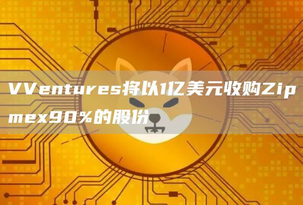 VVentures将以1亿美元收购Zipmex90%的股份1