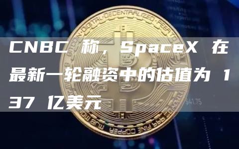 CNBC称，SpaceX在最新一轮融资中的估值为137亿美元1