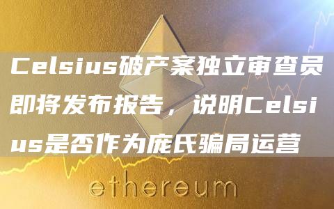 Celsius破产案独立审查员即将发布报告，说明Celsius是否作为庞氏骗局运营1