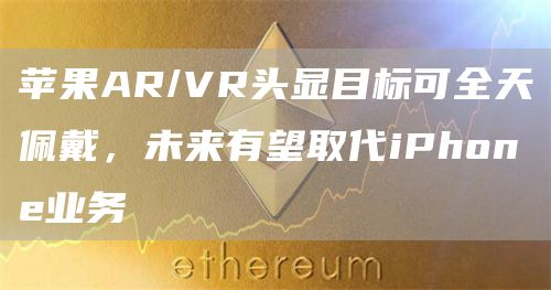苹果AR/VR头显目标可全天佩戴，未来有望取代iPhone业务1