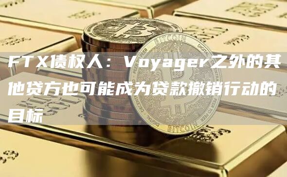 FTX债权人：Voyager之外的其他贷方也可能成为贷款撤销行动的目标1