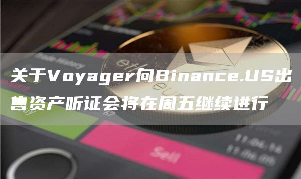 关于Voyager向Binance.US出售资产听证会将在周五继续进行1