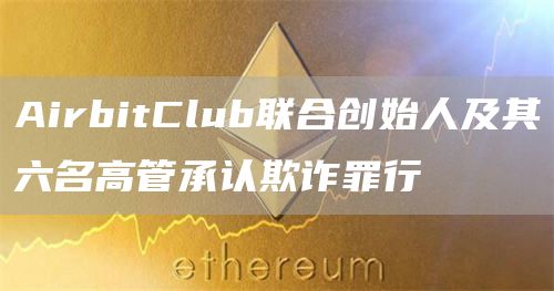 AirbitClub联合创始人及其六名高管承认欺诈罪行1