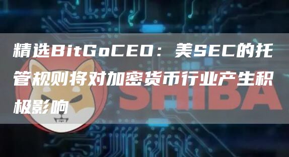 精选BitGoCEO：美SEC的托管规则将对加密货币行业产生积极影响1